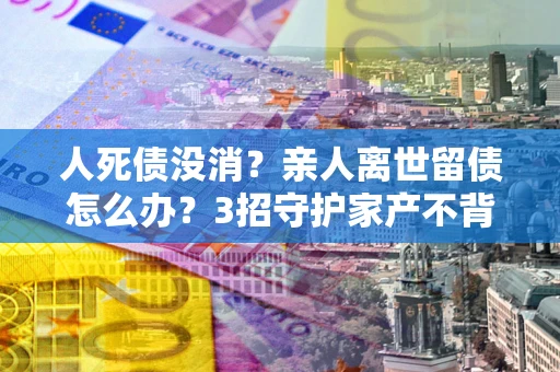 北京人死债没消？亲人离世留债怎么办？3招守护家产不背锅
