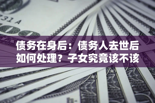 北京债务在身后：债务人去世后如何处理？子女究竟该不该还钱？